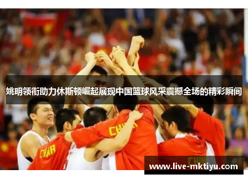 姚明领衔助力休斯顿崛起展现中国篮球风采震撼全场的精彩瞬间