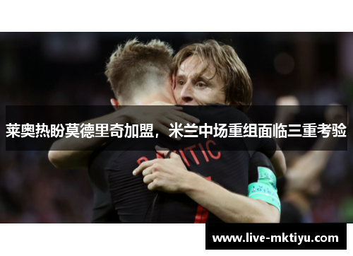 莱奥热盼莫德里奇加盟，米兰中场重组面临三重考验